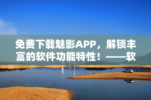 免費(fèi)下載魅影APP，解鎖豐富的軟件功能特性！——軟軟定制版