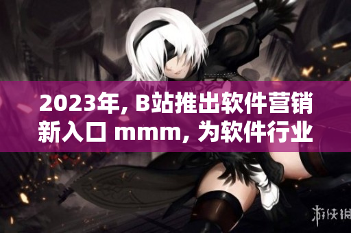 2023年, B站推出軟件營銷新入口 mmm, 為軟件行業(yè)開啟新征程！