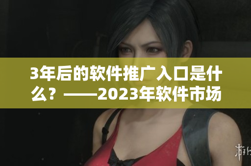 3年后的軟件推廣入口是什么？——2023年軟件市場(chǎng)大趨勢(shì)