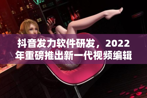 抖音發(fā)力軟件研發(fā)，2022年重磅推出新一代視頻編輯軟件