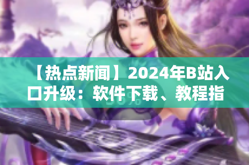 【熱點(diǎn)新聞】2024年B站入口升級(jí)：軟件下載、教程指南一網(wǎng)打盡