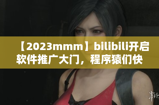 【2023mmm】bilibili開啟軟件推廣大門，程序猿們快來看！