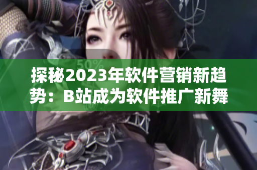 探秘2023年軟件營銷新趨勢：B站成為軟件推廣新舞臺