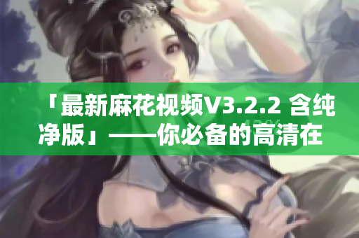 「最新麻花視頻V3.2.2 含純凈版」——你必備的高清在線影視軟件