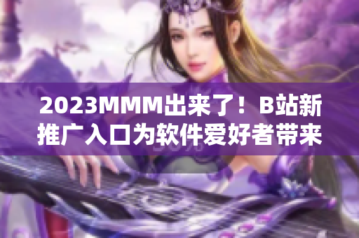 2023MMM出來了！B站新推廣入口為軟件愛好者帶來全新視覺與使用體驗(yàn)