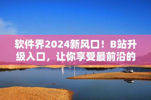 軟件界2024新風(fēng)口！B站升級(jí)入口，讓你享受最前沿的軟件資訊！