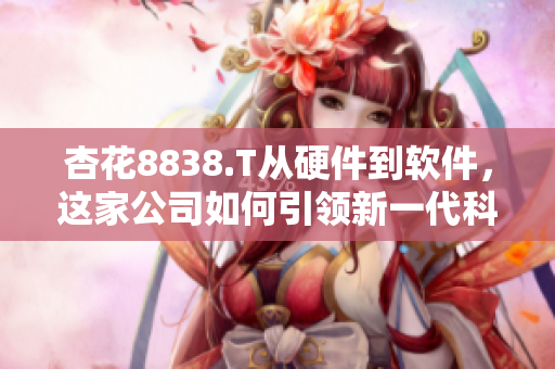 杏花8838.T從硬件到軟件，這家公司如何引領(lǐng)新一代科技發(fā)展？