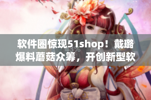 軟件圈驚現(xiàn)51shop！戴璐爆料蘑菇眾籌，開創(chuàng)新型軟件眾籌模式