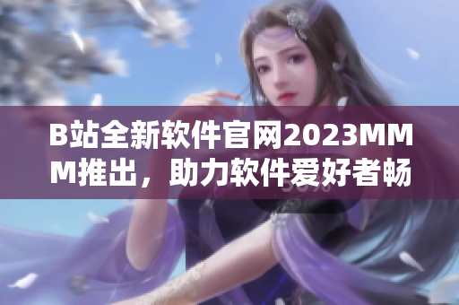 B站全新軟件官網(wǎng)2023MMM推出，助力軟件愛好者暢享高質(zhì)量內(nèi)容