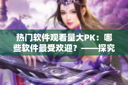 熱門軟件觀看量大PK：哪些軟件最受歡迎？——探究各軟件播放人數(shù)的背后故事